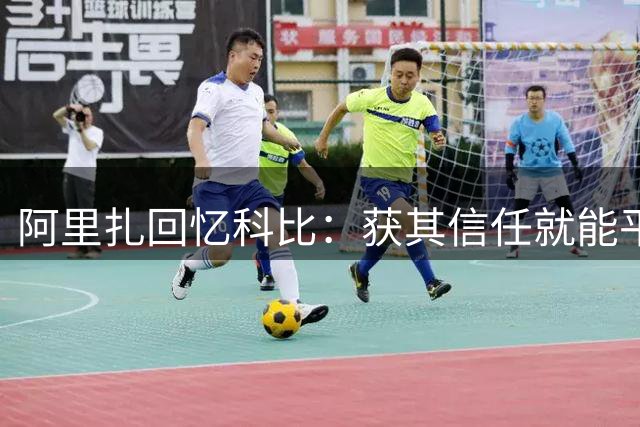 阿里扎回忆科比：获其信任就能平等交流 场下常聚会